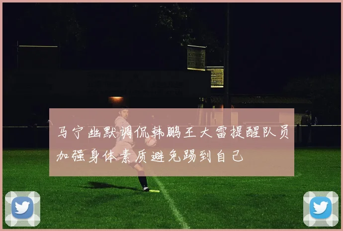 马宁幽默调侃韩鹏王大雷提醒队员加强身体素质避免踢到自己